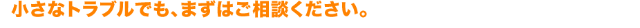 小さなトラブルでも、まずはご相談ください。