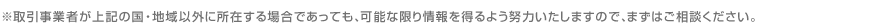 ※取引事業者が上記の国・地域以外に所在する場合であっても、可能な限り情報を得るよう努力いたしますので、まずはご相談ください。