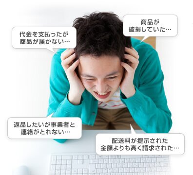 代金を支払ったが商品が届かない… 商品が破損していた… 返品したいが事業者と連絡がとれない… 配送料が提示された金額よりも高く請求された…