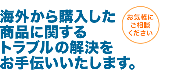 海外から購入した商品に関するトラブルの解決をお手伝いいたします。お気軽にお問い合わせください。
