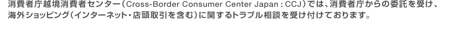 消費者庁越境消費者センター(Cross-Border Consumer Center Japan:CCJ)では、消費者庁からの委託を受け、海外ショッピング(インターネット・店頭取引を含む)に関するトラブル相談を受け付けております。