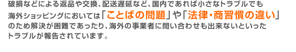 破損などによる返品や交換、配送遅延など、国内であれば小さなトラブルでも海外ショッピングにおいては「ことばの問題」や「法律・商習慣の違い」 のため解決が困難であったり、海外の事業者に問い合わせも出来ないといったトラブルが報告されています。