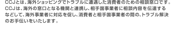 CCJとは、海外ショッピングでトラブルに遭遇した消費者のための相談窓口です。CCJは、海外の窓口となる機関と連携し、相手国事業者に相談内容を伝達する などして、海外事業者に対応を促し、消費者と相手国事業者の間の、トラブル解決のお手伝いをいたします。